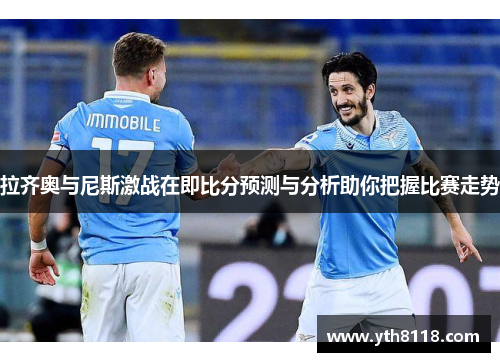 拉齐奥与尼斯激战在即比分预测与分析助你把握比赛走势